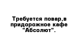 Требуется повар,в придорожное кафе “Абсолют“.